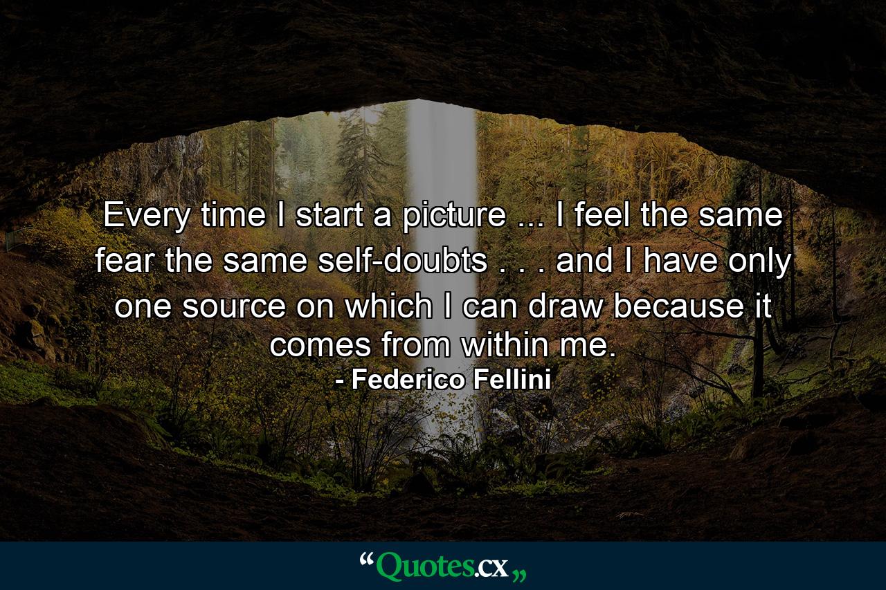 Every time I start a picture ... I feel the same fear  the same self-doubts . . . and I have only one source on which I can draw  because it comes from within me. - Quote by Federico Fellini