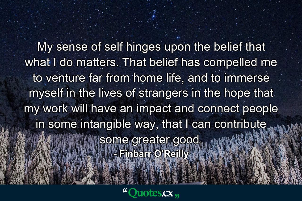 My sense of self hinges upon the belief that what I do matters. That belief has compelled me to venture far from home life, and to immerse myself in the lives of strangers in the hope that my work will have an impact and connect people in some intangible way, that I can contribute some greater good. - Quote by Finbarr O'Reilly