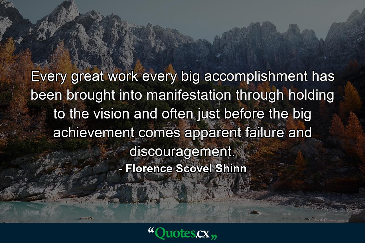 Every great work  every big accomplishment  has been brought into manifestation through holding to the vision  and often just before the big achievement  comes apparent failure and discouragement. - Quote by Florence Scovel Shinn