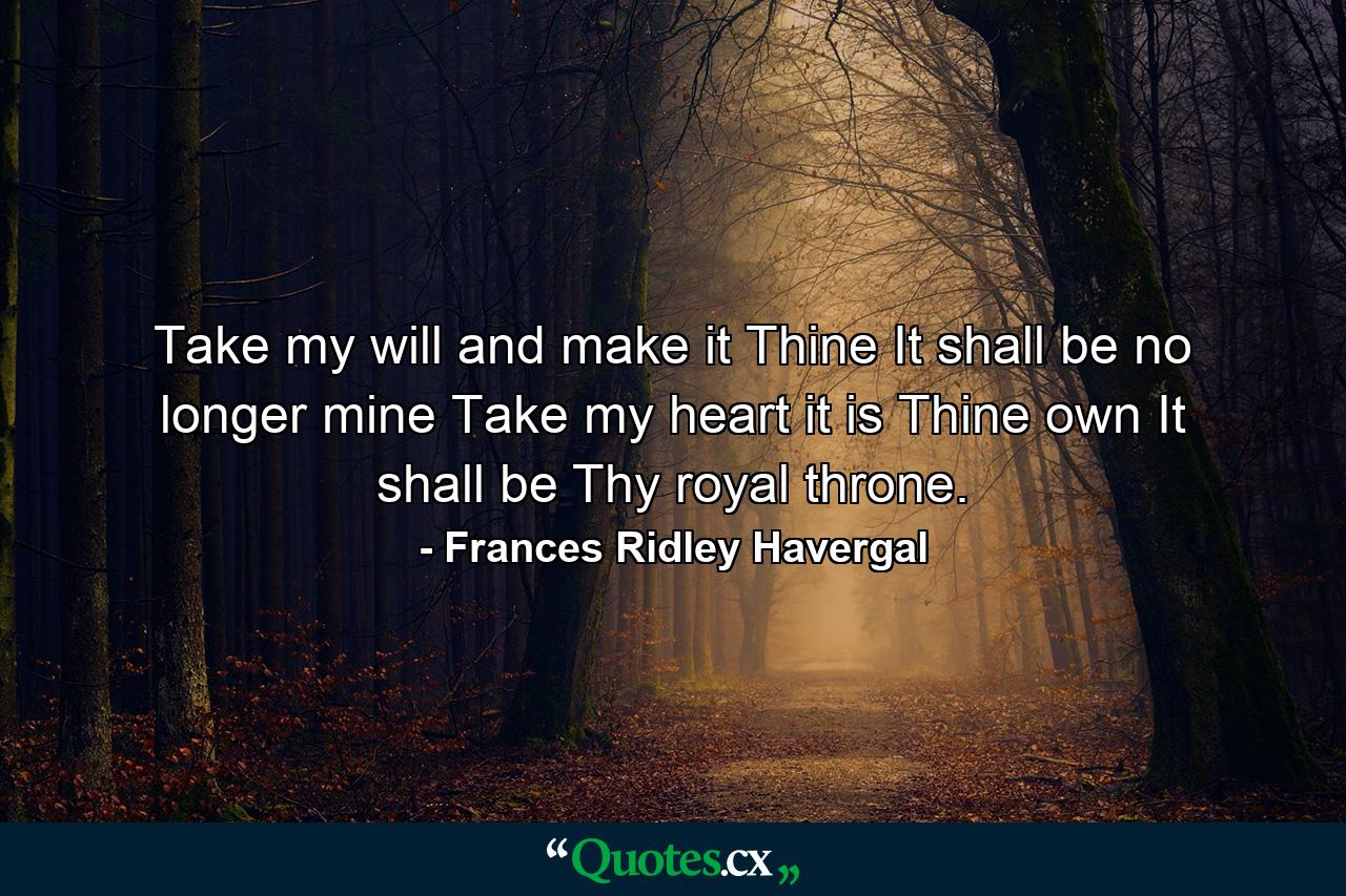 Take my will  and make it Thine  It shall be no longer mine  Take my heart  it is Thine own  It shall be Thy royal throne. - Quote by Frances Ridley Havergal