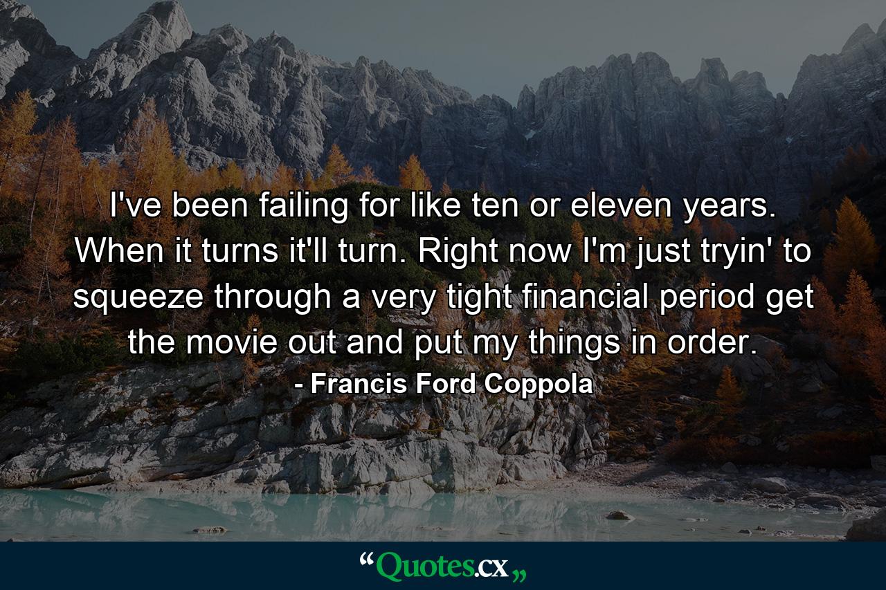 I've been failing for like  ten or eleven years. When it turns  it'll turn. Right now I'm just tryin' to squeeze through a very tight financial period  get the movie out  and put my things in order. - Quote by Francis Ford Coppola