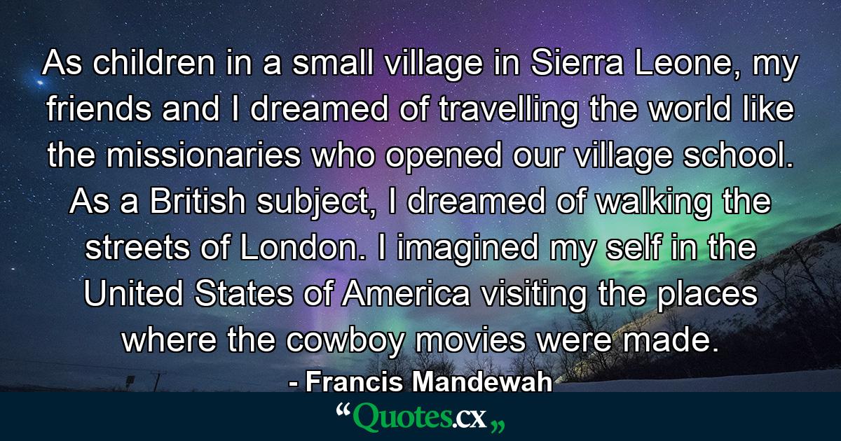 As children in a small village in Sierra Leone, my friends and I dreamed of travelling the world like the missionaries who opened our village school. As a British subject, I dreamed of walking the streets of London. I imagined my self in the United States of America visiting the places where the cowboy movies were made. - Quote by Francis Mandewah