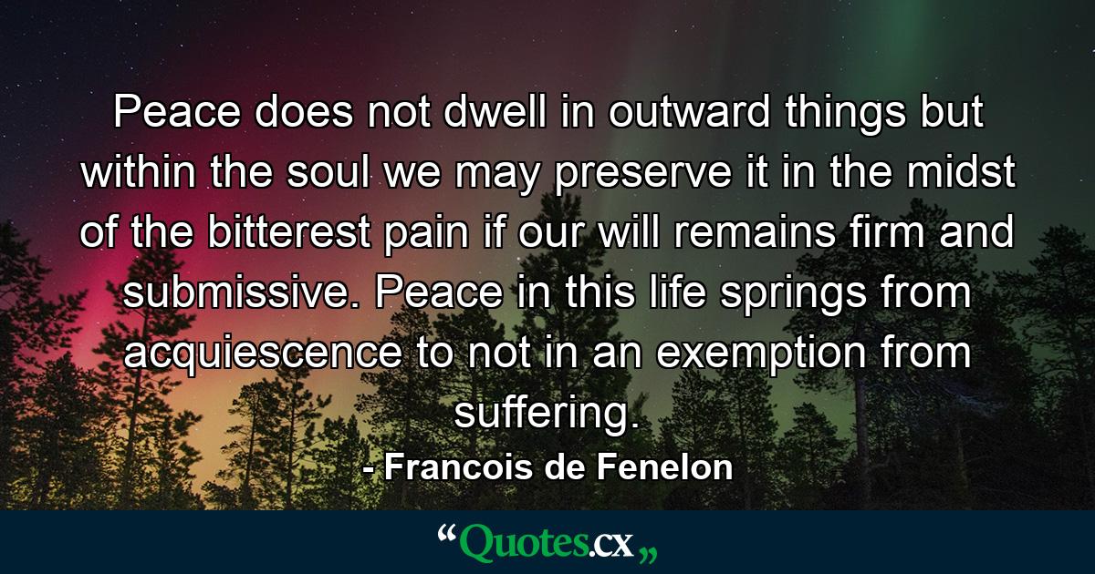 Peace does not dwell in outward things  but within the soul  we may preserve it in the midst of the bitterest pain  if our will remains firm and submissive. Peace in this life springs from acquiescence to  not in an exemption from  suffering. - Quote by Francois de Fenelon