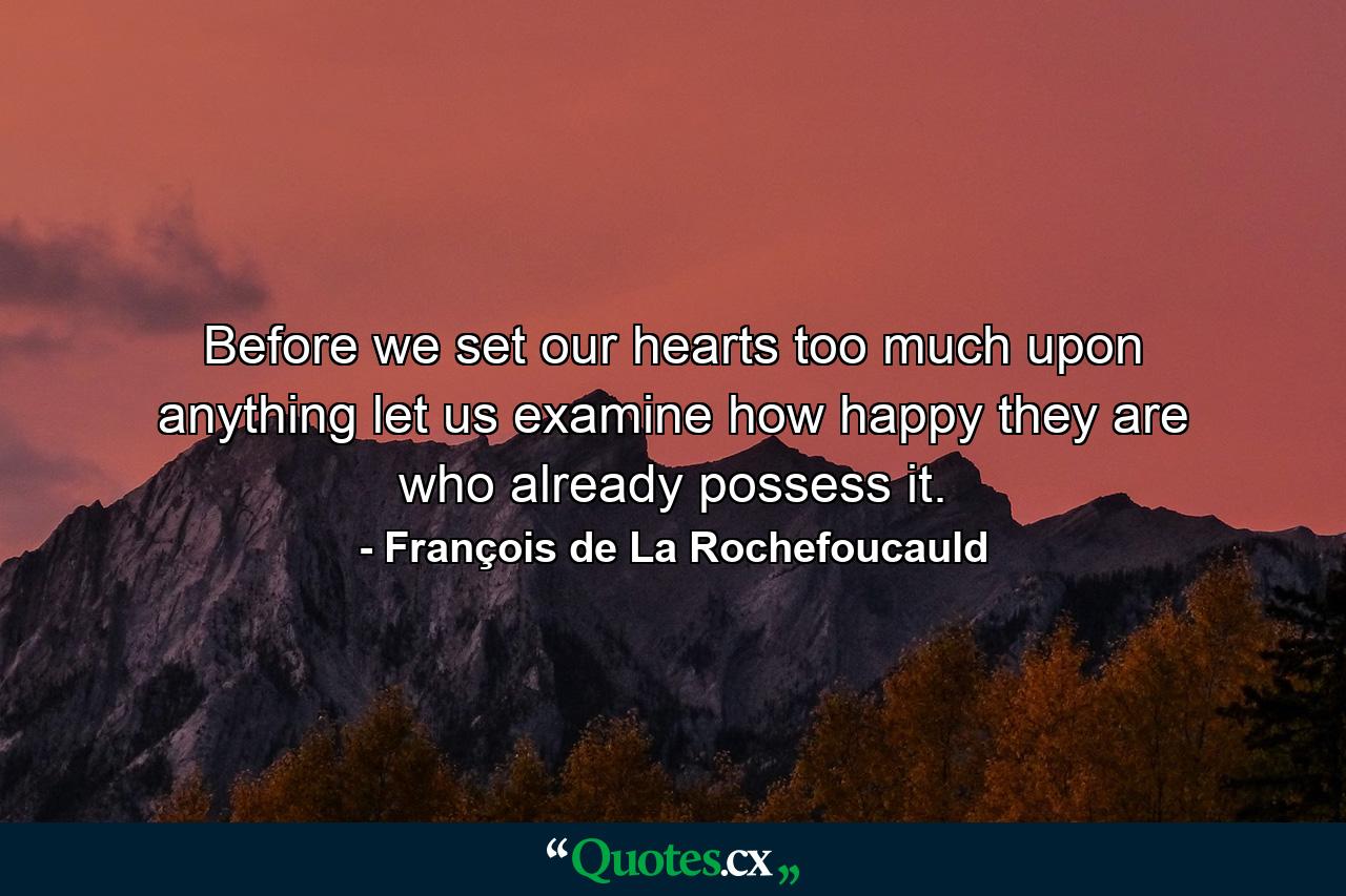 Before we set our hearts too much upon anything  let us examine how happy they are who already possess it. - Quote by François de La Rochefoucauld