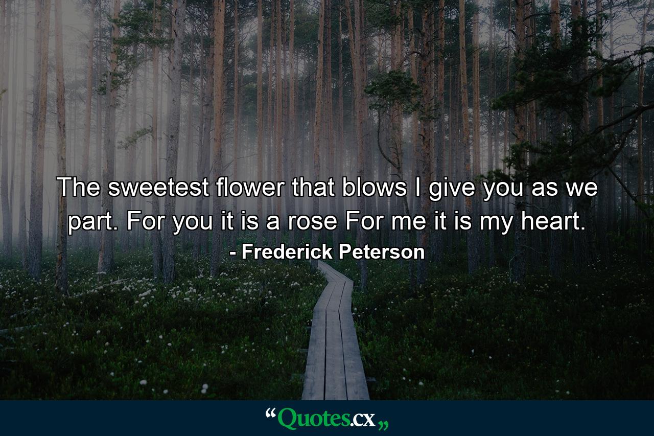 The sweetest flower that blows  I give you as we part. For you it is a rose For me it is my heart. - Quote by Frederick Peterson