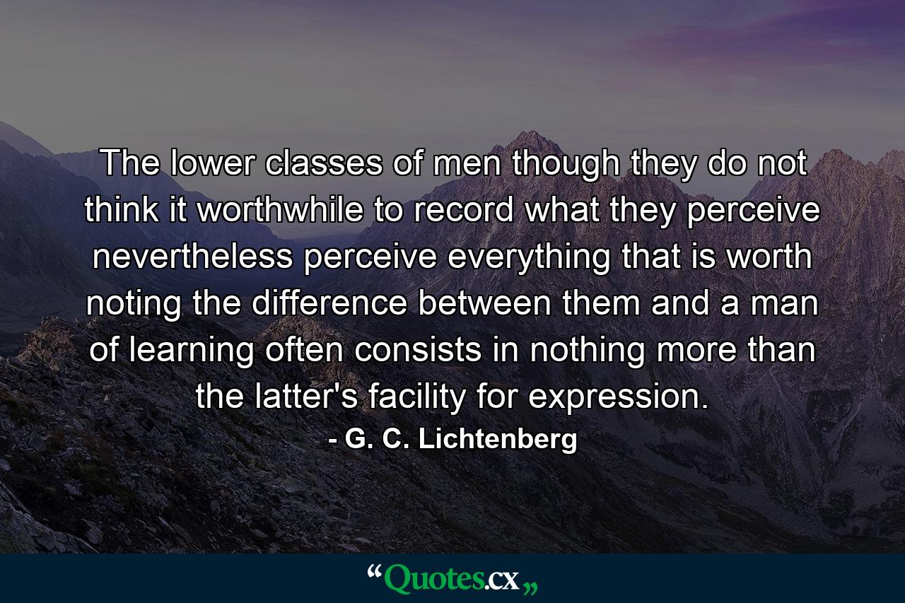 The lower classes of men  though they do not think it worthwhile to record what they perceive  nevertheless perceive everything that is worth noting  the difference between them and a man of learning often consists in nothing more than the latter's facility for expression. - Quote by G. C. Lichtenberg