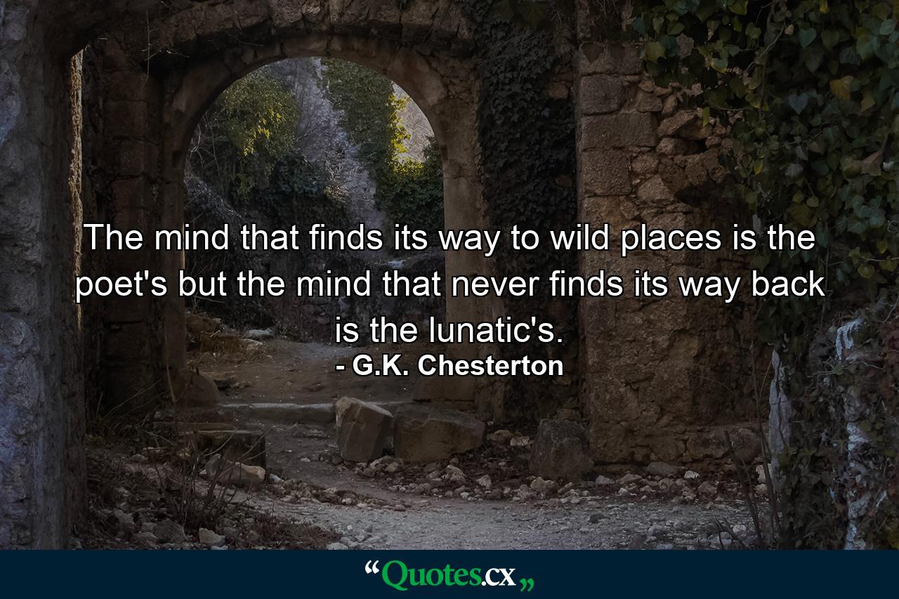 The mind that finds its way to wild places is the poet's  but the mind that never finds its way back is the lunatic's. - Quote by G.K. Chesterton