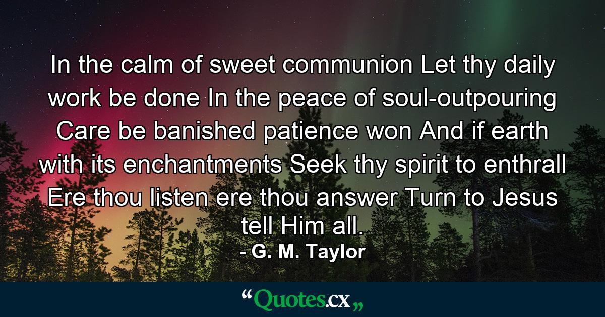 In the calm of sweet communion Let thy daily work be done  In the peace of soul-outpouring Care be banished  patience won  And if earth with its enchantments Seek thy spirit to enthrall  Ere thou listen  ere thou answer  Turn to Jesus  tell Him all. - Quote by G. M. Taylor