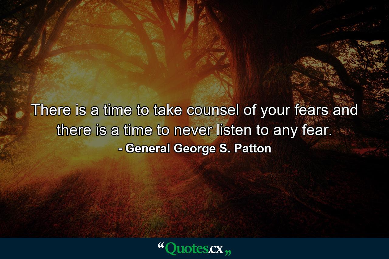 There is a time to take counsel of your fears  and there is a time to never listen to any fear. - Quote by General George S. Patton