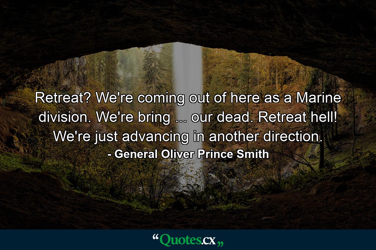 Retreat? We're coming out of here as a Marine division. We're bring ... our dead. Retreat  hell! We're just advancing in another direction. - Quote by General Oliver Prince Smith