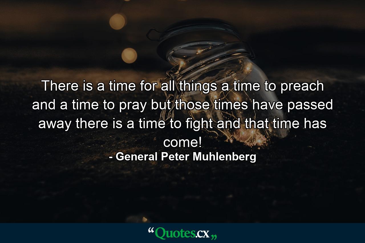 There is a time for all things  a time to preach and a time to pray  but those times have passed away  there is a time to fight  and that time has come! - Quote by General Peter Muhlenberg