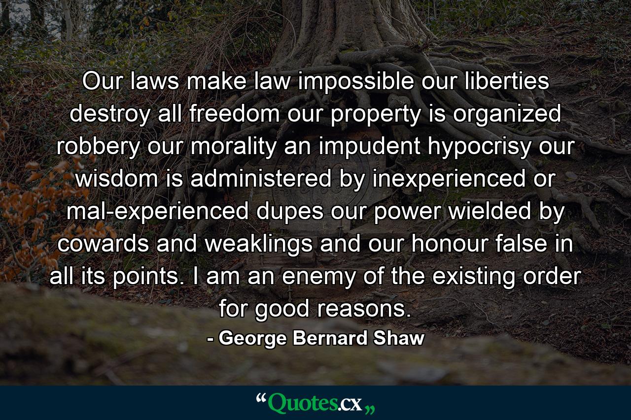 Our laws make law impossible  our liberties destroy all freedom  our property is organized robbery  our morality an impudent hypocrisy  our wisdom is administered by inexperienced or mal-experienced dupes  our power wielded by cowards and weaklings  and our honour false in all its points. I am an enemy of the existing order for good reasons. - Quote by George Bernard Shaw