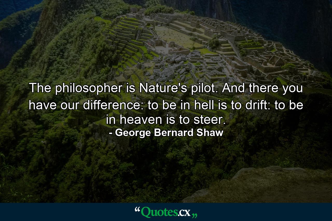 The philosopher is Nature's pilot. And there you have our difference: to be in hell is to drift: to be in heaven is to steer. - Quote by George Bernard Shaw