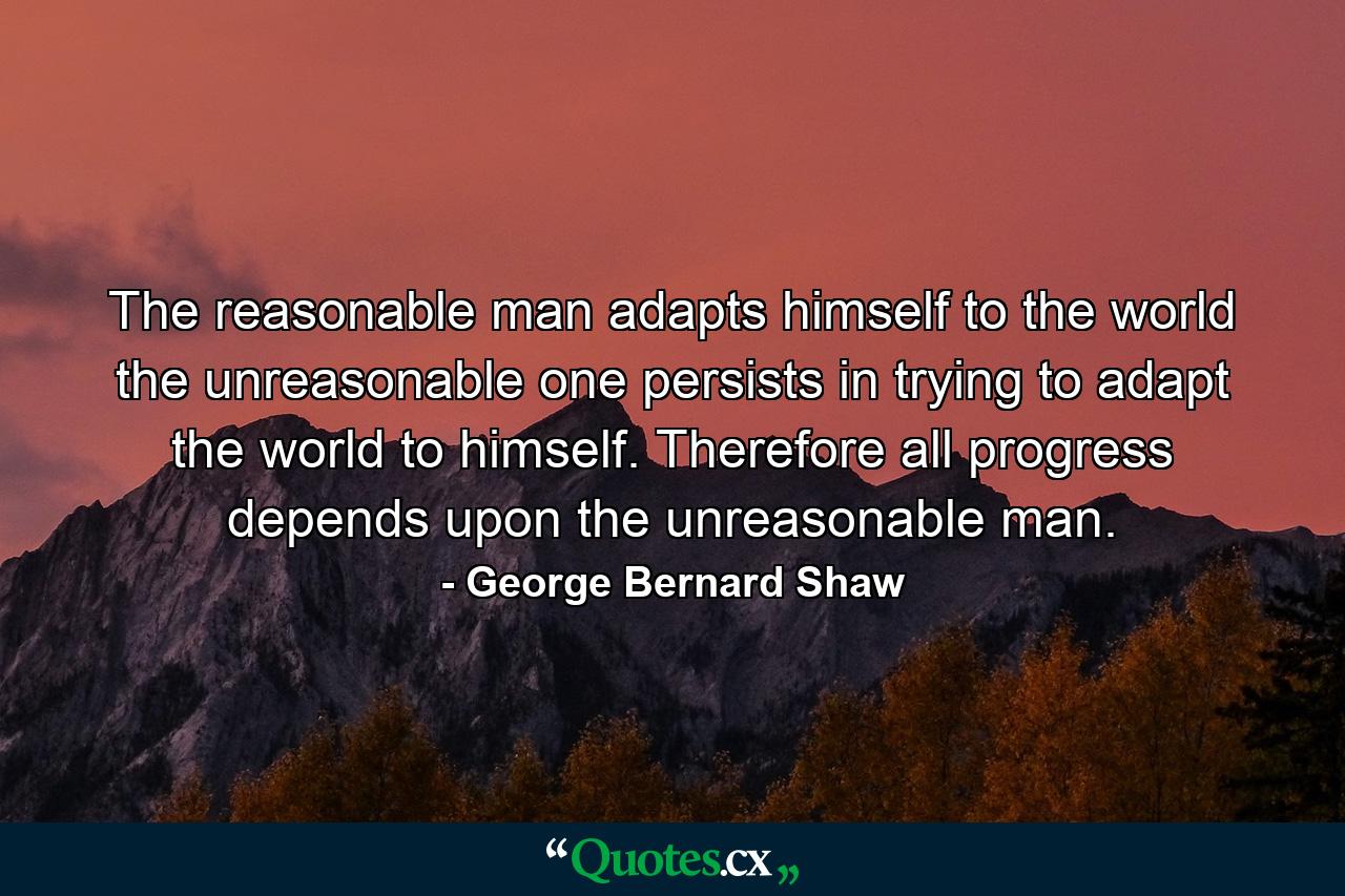 The reasonable man adapts himself to the world  the unreasonable one persists in trying to adapt the world to himself. Therefore all progress depends upon the unreasonable man. - Quote by George Bernard Shaw