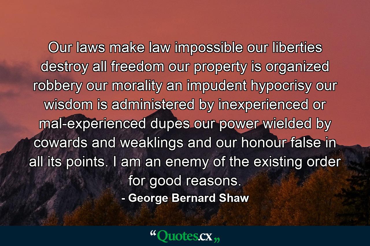 Our laws make law impossible  our liberties destroy all freedom  our property is organized robbery  our morality an impudent hypocrisy  our wisdom is administered by inexperienced or mal-experienced dupes  our power wielded by cowards and weaklings  and our honour false in all its points. I am an enemy of the existing order for good reasons. - Quote by George Bernard Shaw