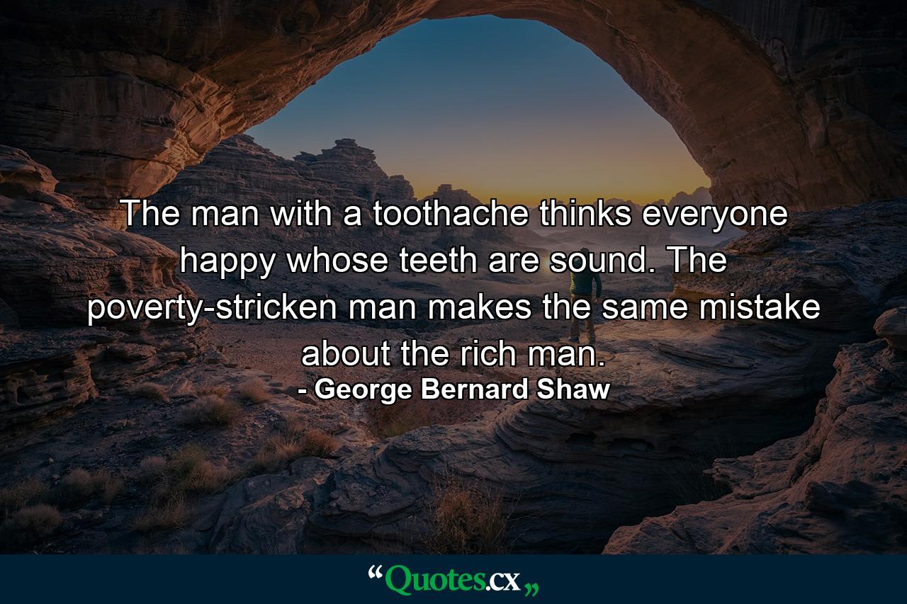 The man with a toothache thinks everyone happy whose teeth are sound. The poverty-stricken man makes the same mistake about the rich man. - Quote by George Bernard Shaw