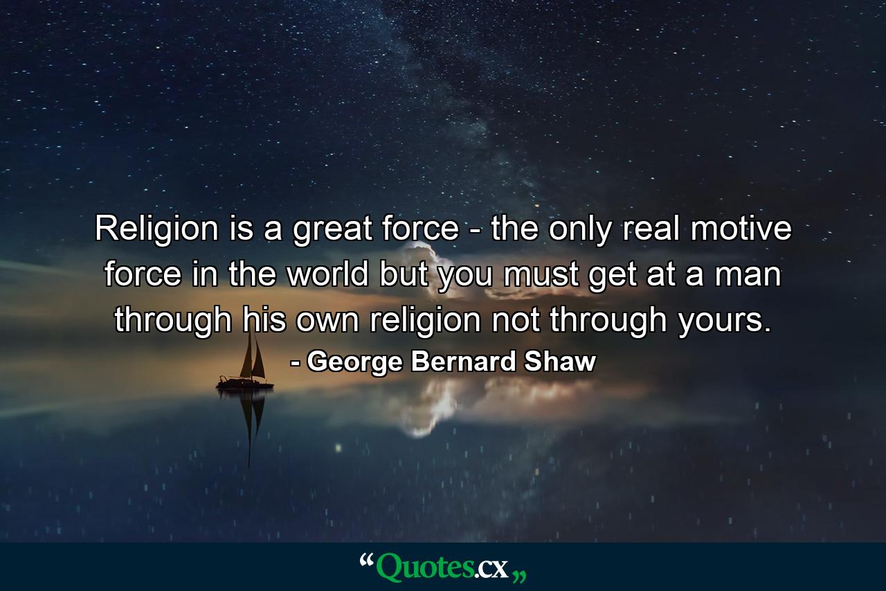 Religion is a great force - the only real motive force in the world  but you must get at a man through his own religion  not through yours. - Quote by George Bernard Shaw