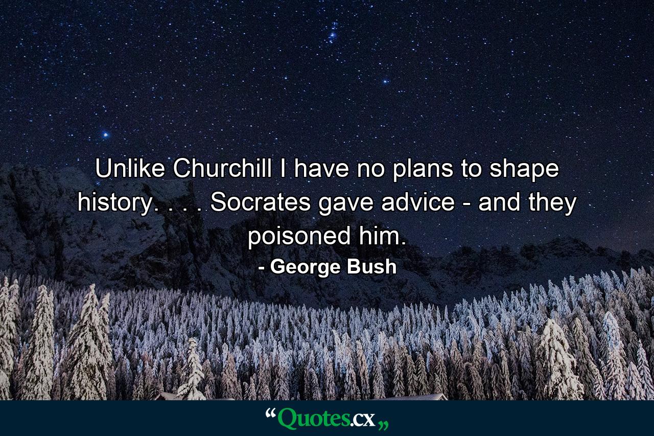 Unlike Churchill  I have no plans to shape history. . . . Socrates gave advice - and they poisoned him. - Quote by George Bush