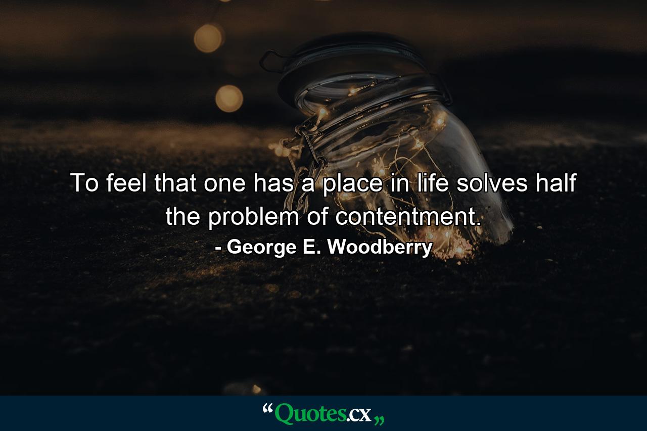 To feel that one has a place in life solves half the problem of contentment. - Quote by George E. Woodberry