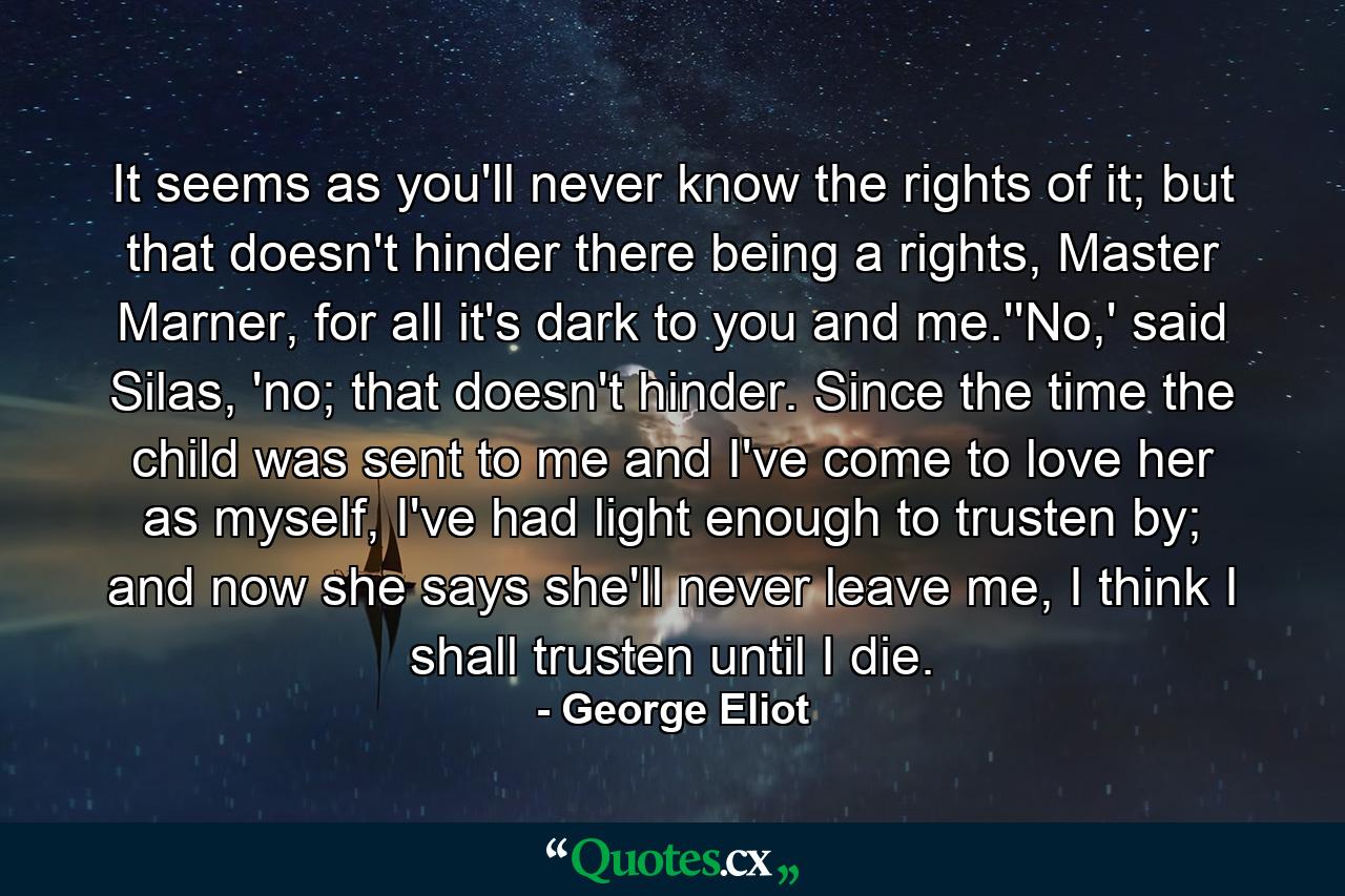 It seems as you'll never know the rights of it; but that doesn't hinder there being a rights, Master Marner, for all it's dark to you and me.''No,' said Silas, 'no; that doesn't hinder. Since the time the child was sent to me and I've come to love her as myself, I've had light enough to trusten by; and now she says she'll never leave me, I think I shall trusten until I die. - Quote by George Eliot