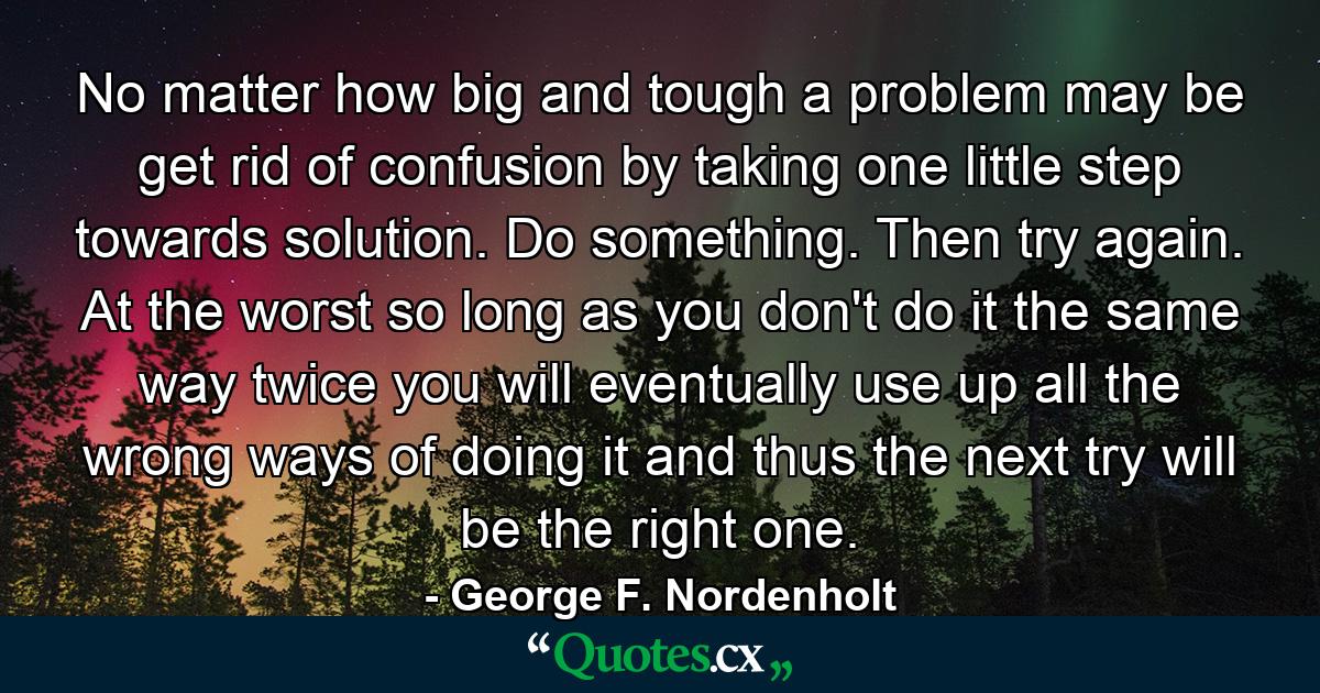 No matter how big and tough a problem may be  get rid of confusion by taking one little step towards solution. Do something. Then try again. At the worst  so long as you don't do it the same way twice  you will eventually use up all the wrong ways of doing it and thus the next try will be the right one. - Quote by George F. Nordenholt