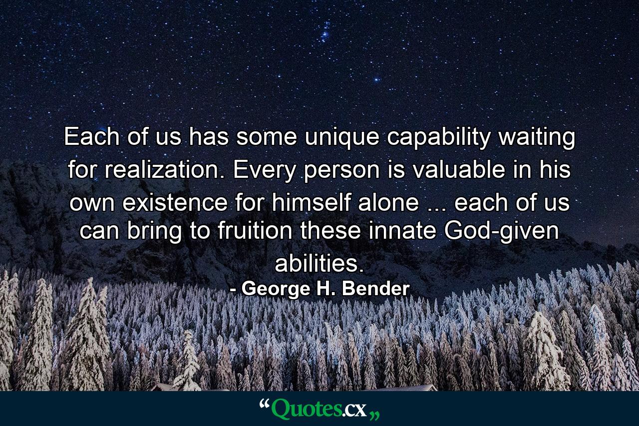 Each of us has some unique capability waiting for realization. Every person is valuable in his own existence  for himself alone ... each of us can bring to fruition these innate  God-given abilities. - Quote by George H. Bender