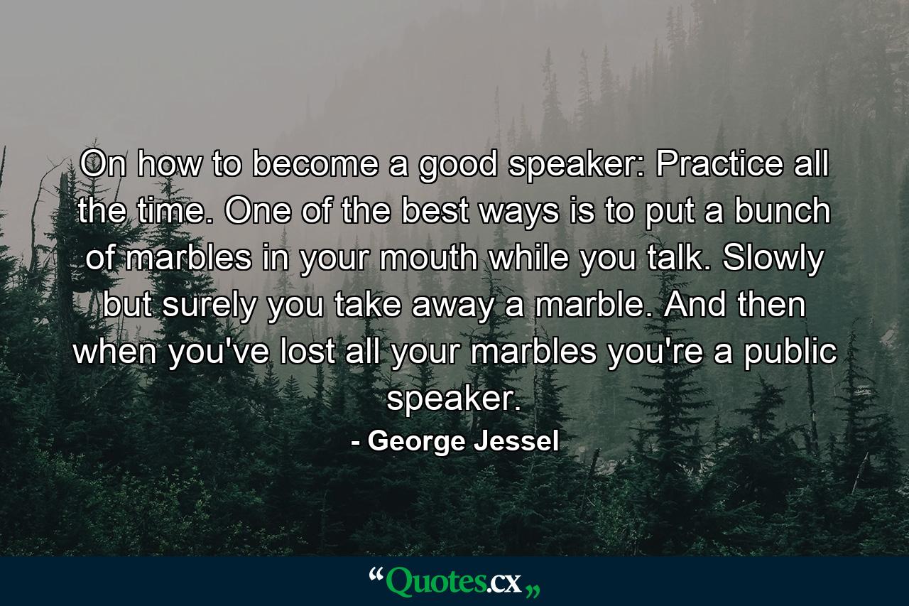 On how to become a good speaker: Practice all the time. One of the best ways is to put a bunch of marbles in your mouth while you talk. Slowly but surely you take away a marble. And then  when you've lost all your marbles  you're a public speaker. - Quote by George Jessel