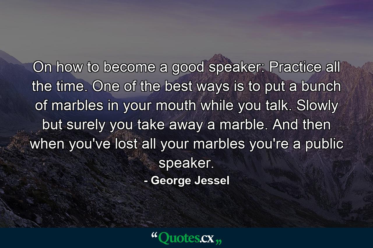 On how to become a good speaker: Practice all the time. One of the best ways is to put a bunch of marbles in your mouth while you talk. Slowly but surely you take away a marble. And then  when you've lost all your marbles  you're a public speaker. - Quote by George Jessel