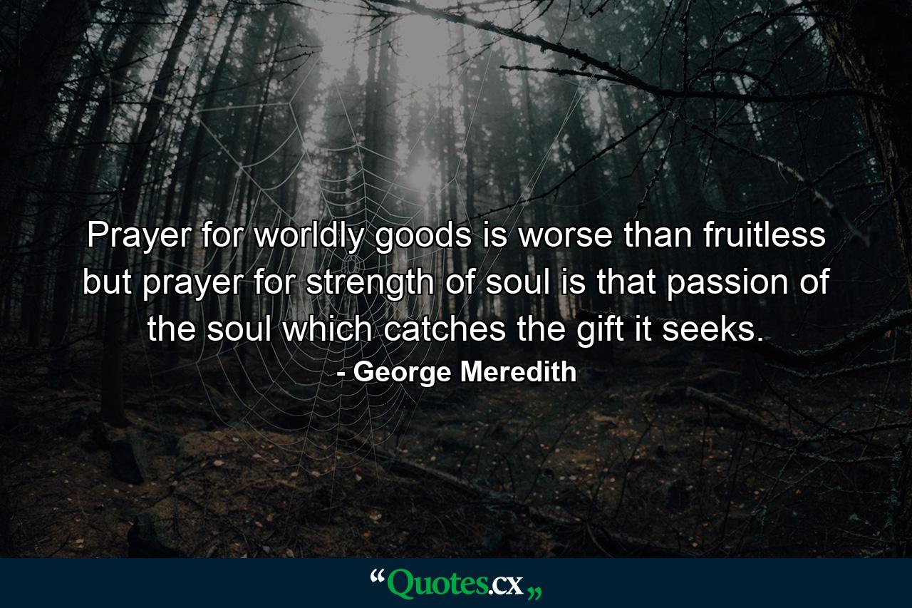 Prayer for worldly goods is worse than fruitless  but prayer for strength of soul is that passion of the soul which catches the gift it seeks. - Quote by George Meredith