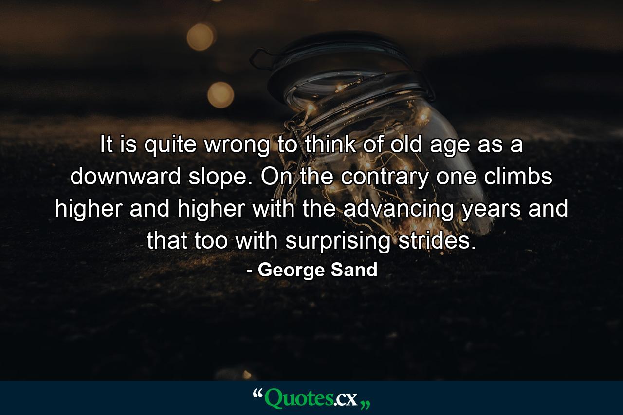 It is quite wrong to think of old age as a downward slope. On the contrary  one climbs higher and higher with the advancing years  and that  too  with surprising strides. - Quote by George Sand