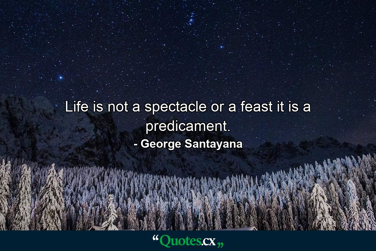 Life is not a spectacle or a feast  it is a predicament. - Quote by George Santayana