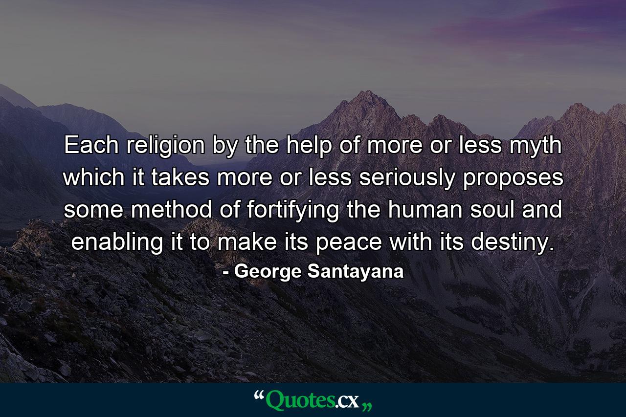 Each religion  by the help of more or less myth which it takes more or less seriously  proposes some method of fortifying the human soul and enabling it to make its peace with its destiny. - Quote by George Santayana