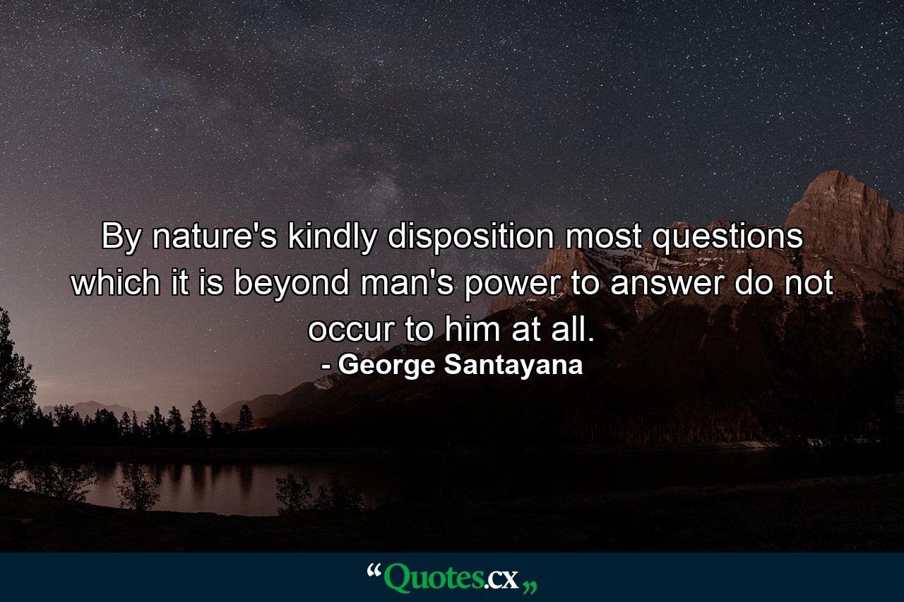 By nature's kindly disposition  most questions which it is beyond man's power to answer do not occur to him at all. - Quote by George Santayana