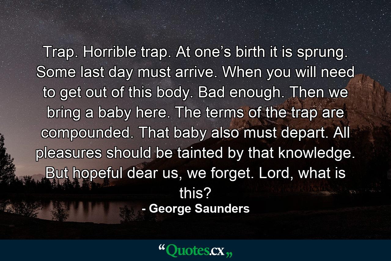 Trap. Horrible trap. At one’s birth it is sprung. Some last day must arrive. When you will need to get out of this body. Bad enough. Then we bring a baby here. The terms of the trap are compounded. That baby also must depart. All pleasures should be tainted by that knowledge. But hopeful dear us, we forget. Lord, what is this? - Quote by George Saunders