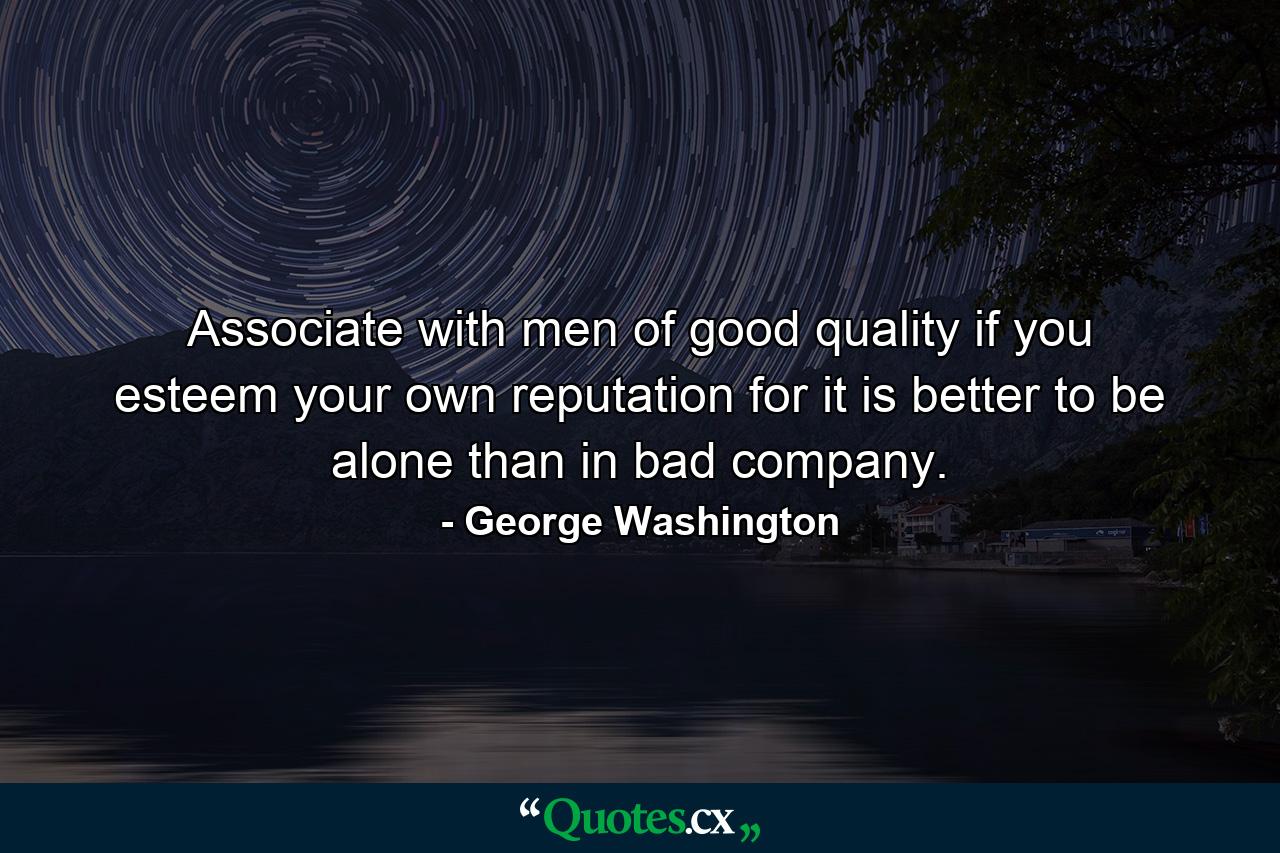 Associate with men of good quality  if you esteem your own reputation  for it is better to be alone than in bad company. - Quote by George Washington