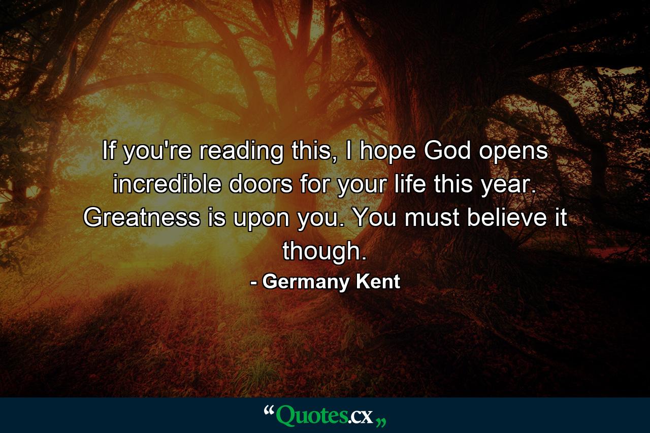 If you're reading this, I hope God opens incredible doors for your life this year. Greatness is upon you. You must believe it though. - Quote by Germany Kent