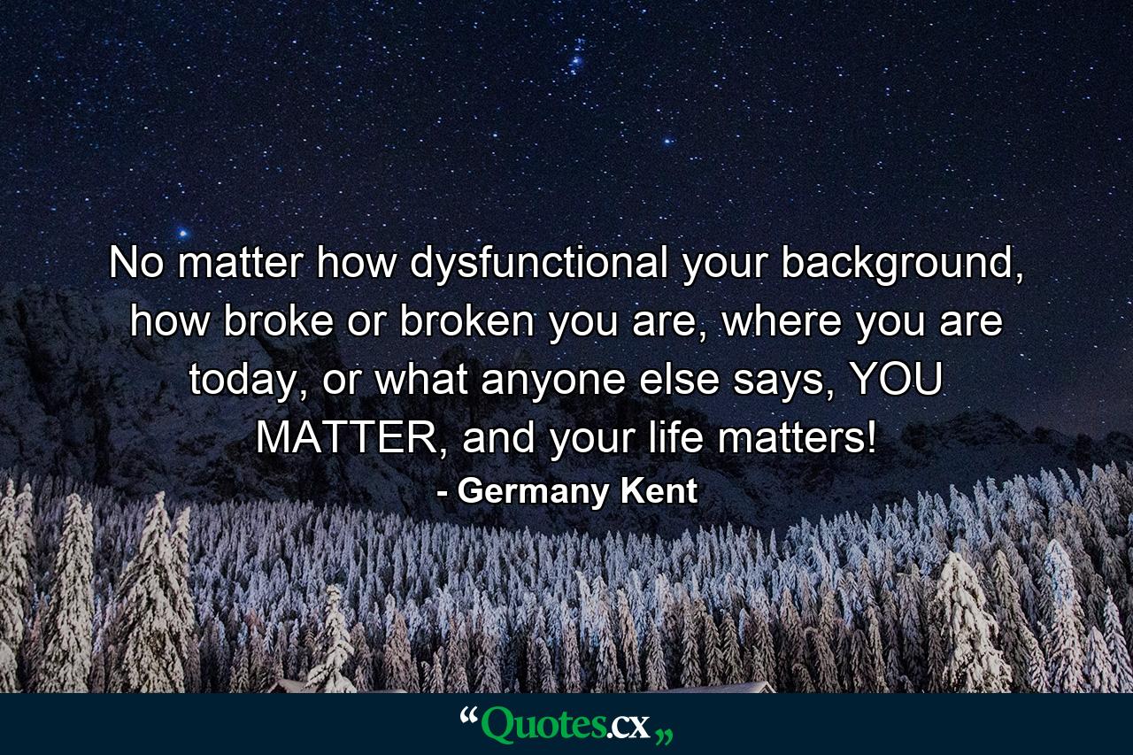 No matter how dysfunctional your background, how broke or broken you are, where you are today, or what anyone else says, YOU MATTER, and your life matters! - Quote by Germany Kent