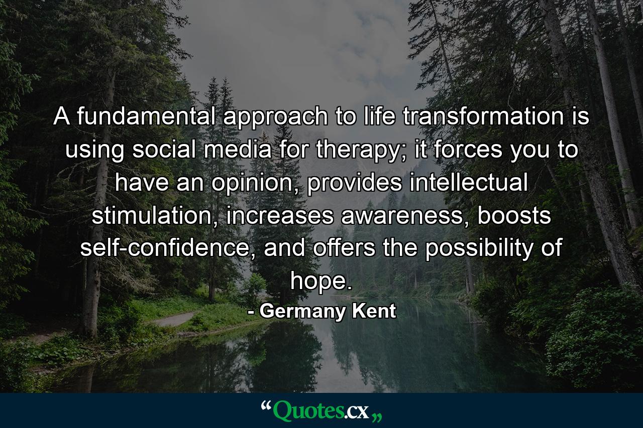 A fundamental approach to life transformation is using social media for therapy; it forces you to have an opinion, provides intellectual stimulation, increases awareness, boosts self-confidence, and offers the possibility of hope. - Quote by Germany Kent