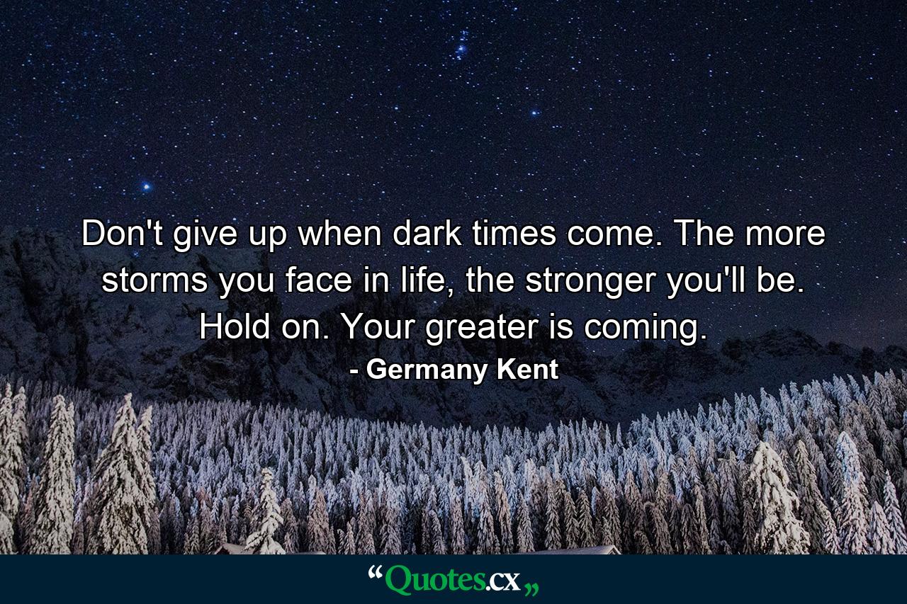 Don't give up when dark times come. The more storms you face in life, the stronger you'll be. Hold on. Your greater is coming. - Quote by Germany Kent