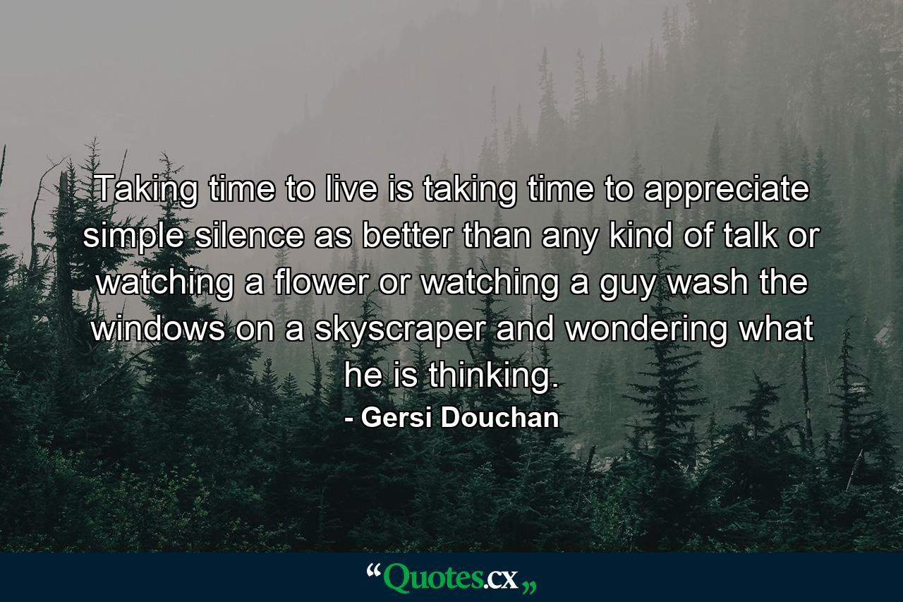 Taking time to live is taking time to appreciate simple silence as better than any kind of talk  or watching a flower  or watching a guy wash the windows on a skyscraper and wondering what he is thinking. - Quote by Gersi Douchan