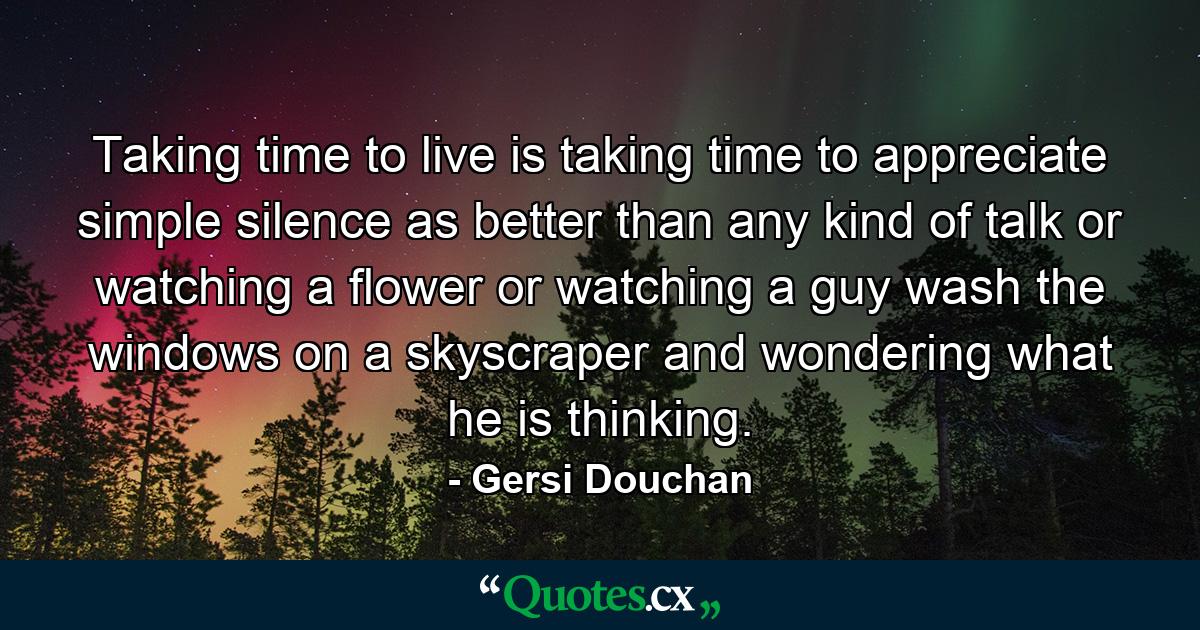 Taking time to live is taking time to appreciate simple silence as better than any kind of talk  or watching a flower  or watching a guy wash the windows on a skyscraper and wondering what he is thinking. - Quote by Gersi Douchan