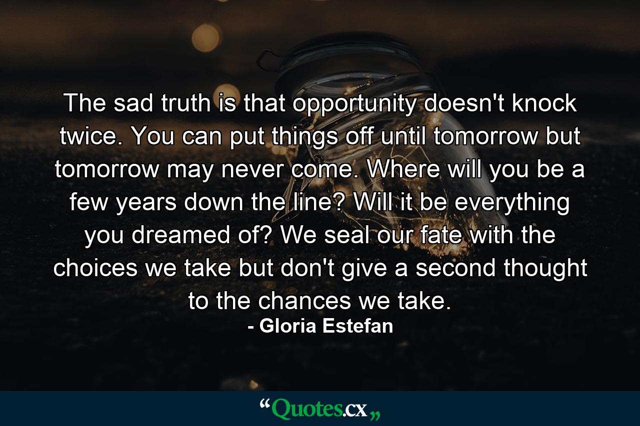 The sad truth is that opportunity doesn't knock twice. You can put things off until tomorrow but tomorrow may never come. Where will you be a few years down the line? Will it be everything you dreamed of? We seal our fate with the choices we take  but don't give a second thought to the chances we take. - Quote by Gloria Estefan