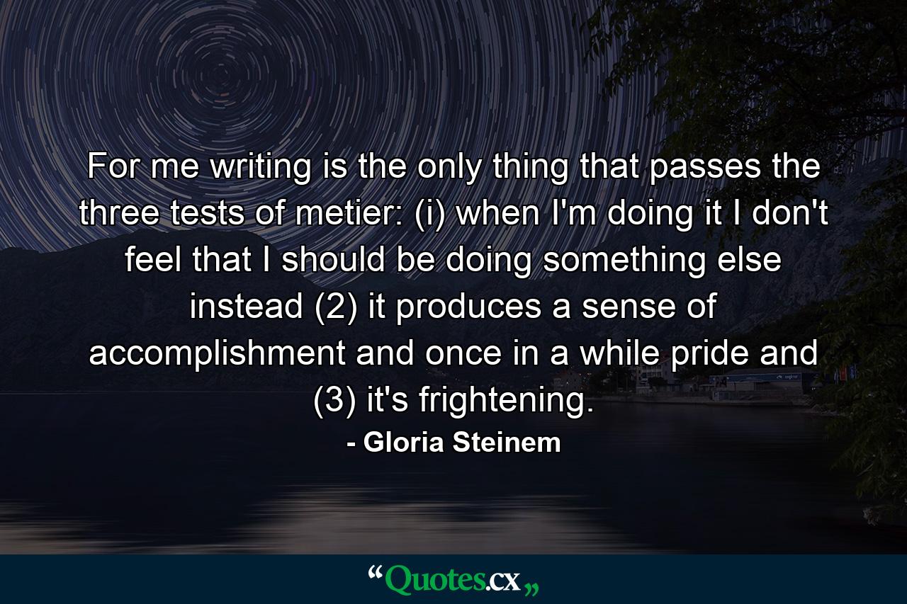 For me  writing is the only thing that passes the three tests of metier: (i) when I'm doing it  I don't feel that I should be doing something else instead  (2) it produces a sense of accomplishment and  once in a while  pride  and (3) it's frightening. - Quote by Gloria Steinem