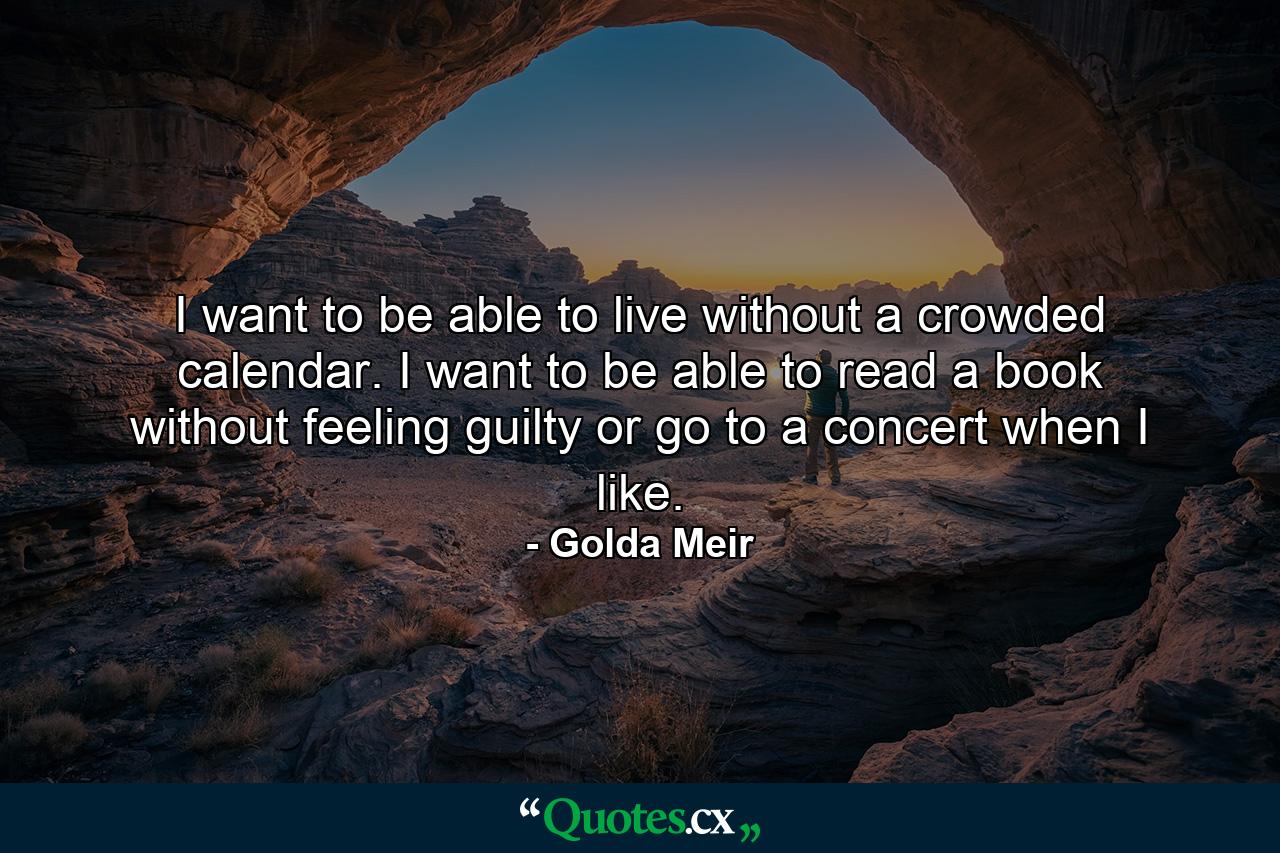 I want to be able to live without a crowded calendar. I want to be able to read a book without feeling guilty  or go to a concert when I like. - Quote by Golda Meir