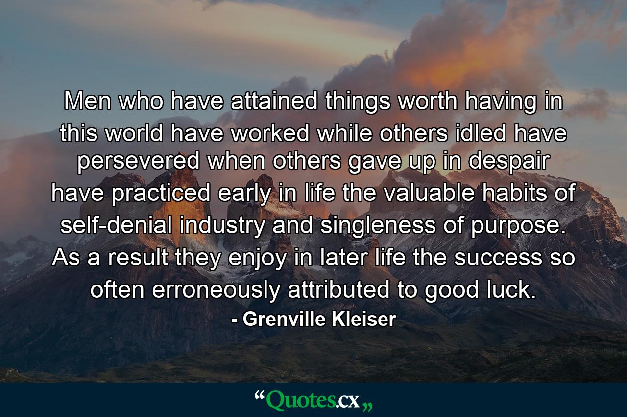 Men who have attained things worth having in this world have worked while others idled  have persevered when others gave up in despair  have practiced early in life the valuable habits of self-denial  industry  and singleness of purpose. As a result  they enjoy in later life the success so often erroneously attributed to good luck. - Quote by Grenville Kleiser