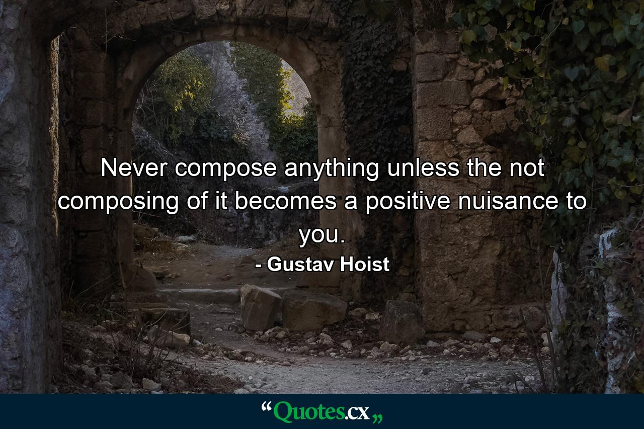 Never compose anything unless the not composing of it becomes a positive nuisance to you. - Quote by Gustav Hoist