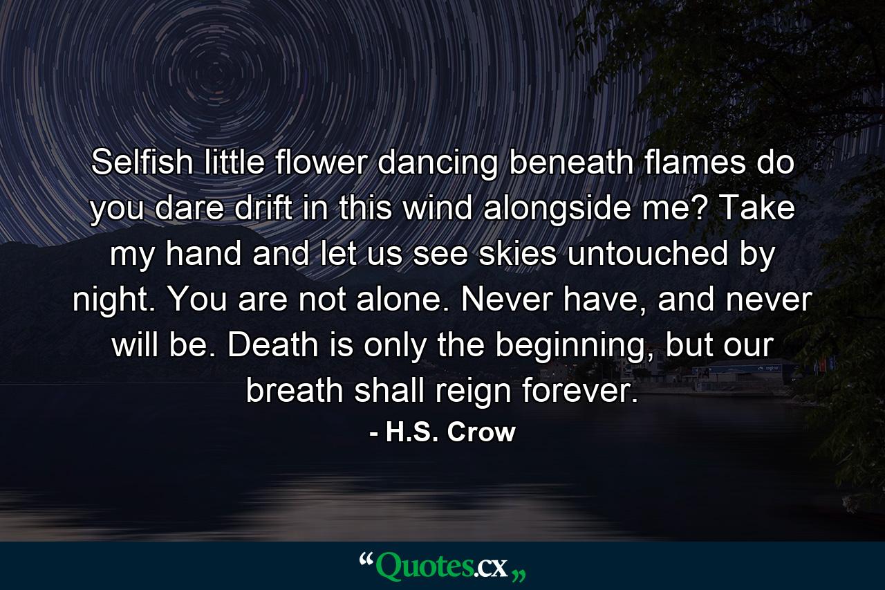 Selfish little flower dancing beneath flames do you dare drift in this wind alongside me? Take my hand and let us see skies untouched by night. You are not alone. Never have, and never will be. Death is only the beginning, but our breath shall reign forever. - Quote by H.S. Crow