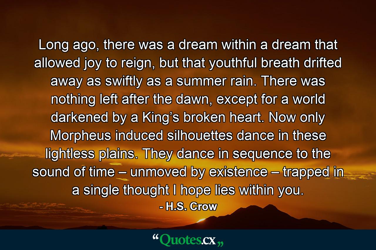 Long ago, there was a dream within a dream that allowed joy to reign, but that youthful breath drifted away as swiftly as a summer rain. There was nothing left after the dawn, except for a world darkened by a King’s broken heart. Now only Morpheus induced silhouettes dance in these lightless plains. They dance in sequence to the sound of time – unmoved by existence – trapped in a single thought I hope lies within you. - Quote by H.S. Crow