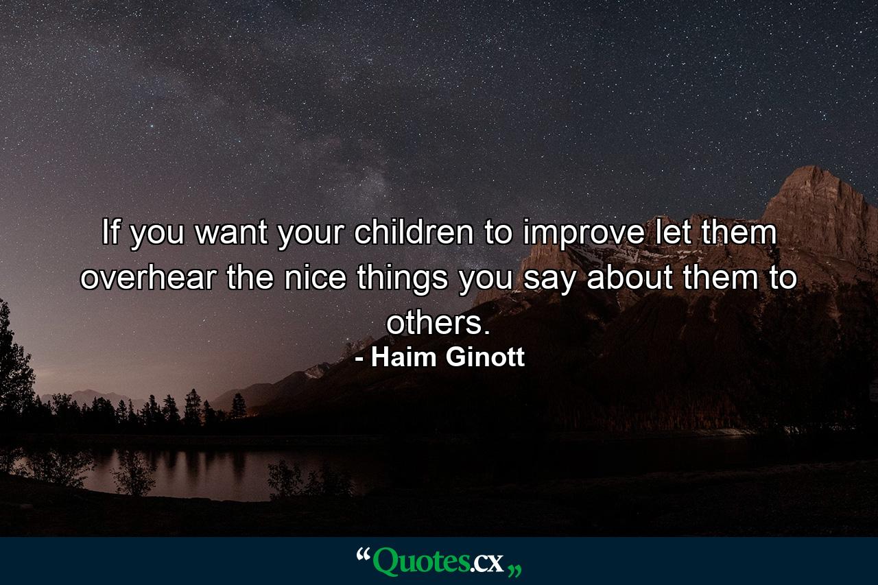 If you want your children to improve  let them overhear the nice things you say about them to others. - Quote by Haim Ginott