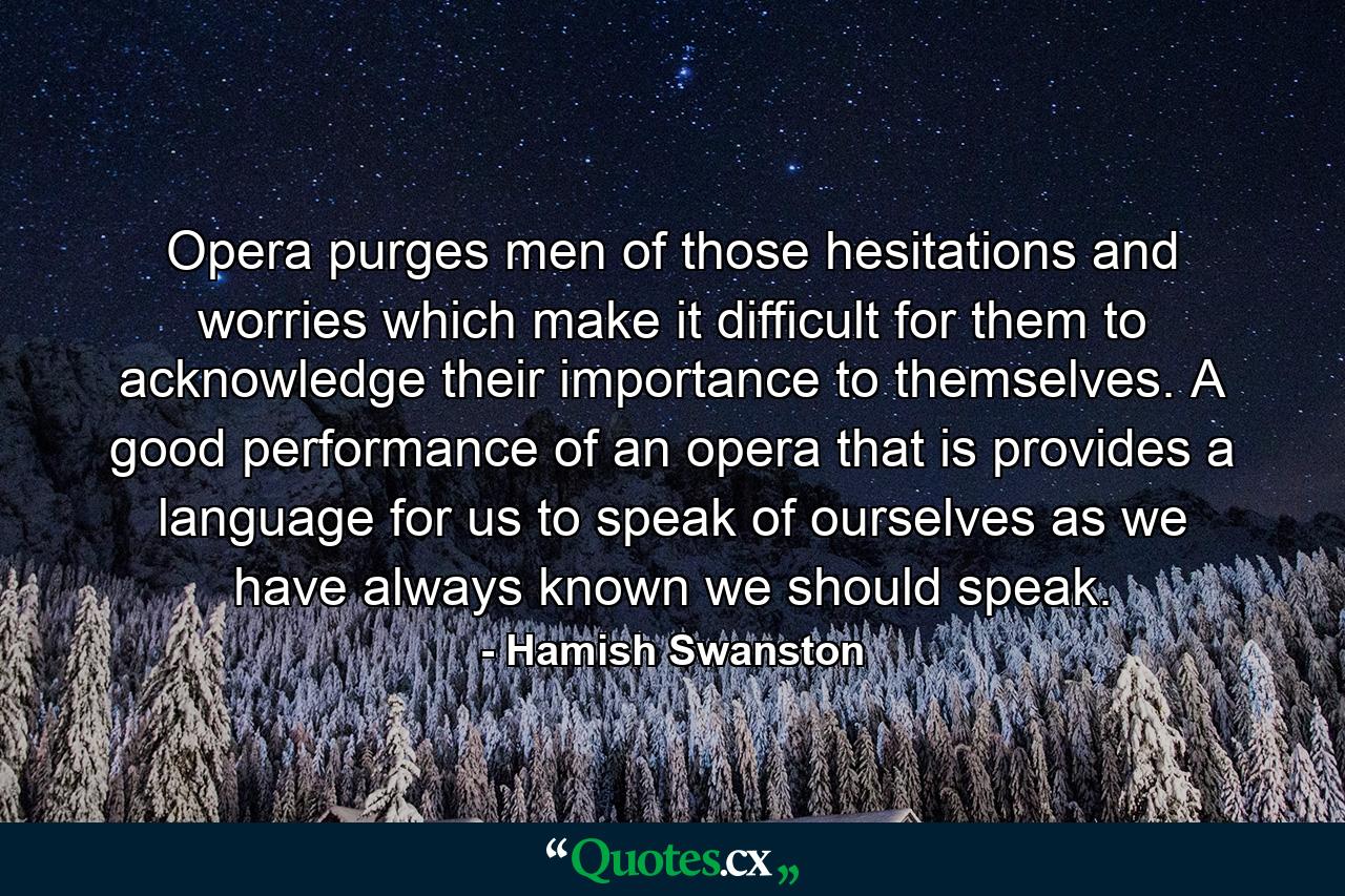 Opera purges men of those hesitations and worries which make it difficult for them to acknowledge their importance to themselves. A good performance of an opera  that is  provides a language for us to speak of ourselves as we have always known we should speak. - Quote by Hamish Swanston